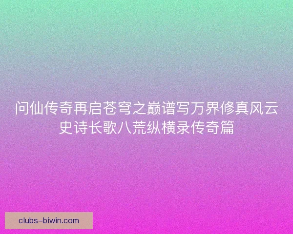 问仙传奇再启苍穹之巅谱写万界修真风云史诗长歌八荒纵横录传奇篇